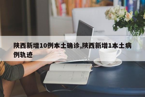 陕西新增10例本土确诊,陕西新增1本土病例轨迹