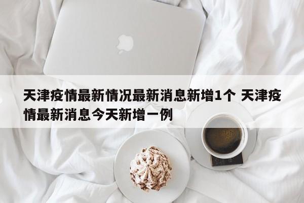 天津疫情最新情况最新消息新增1个 天津疫情最新消息今天新增一例