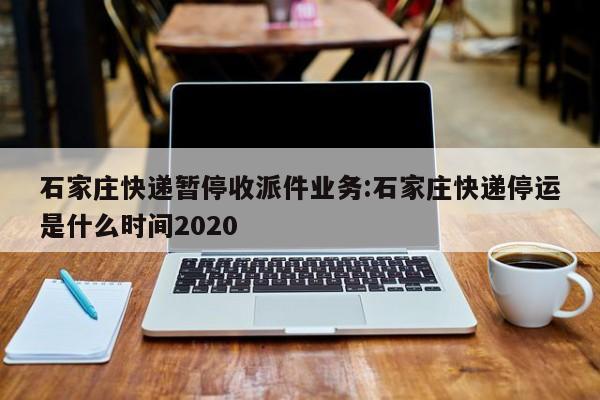 石家庄快递暂停收派件业务:石家庄快递停运是什么时间2020