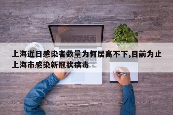 上海近日感染者数量为何居高不下,目前为止上海市感染新冠状病毒