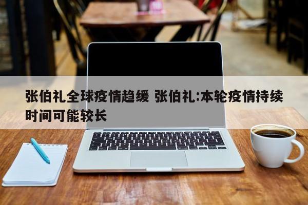 张伯礼全球疫情趋缓 张伯礼:本轮疫情持续时间可能较长