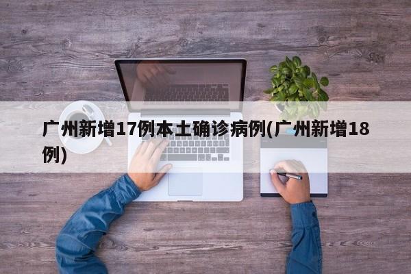 广州新增17例本土确诊病例(广州新增18例)