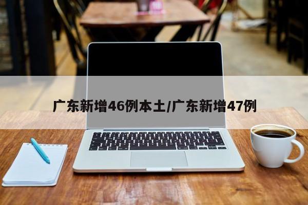 广东新增46例本土/广东新增47例