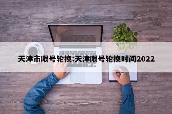 天津市限号轮换:天津限号轮换时间2022