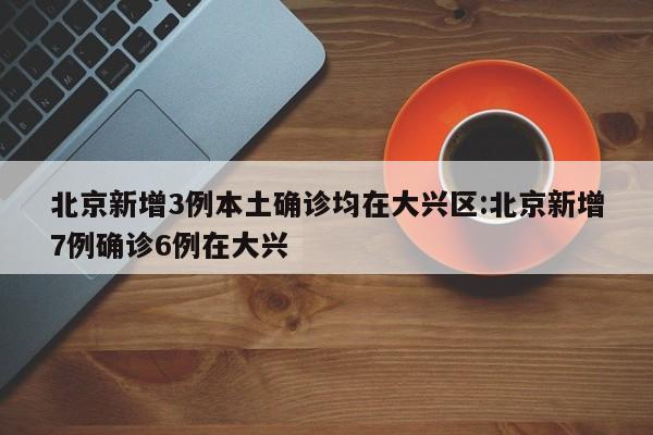 北京新增3例本土确诊均在大兴区:北京新增7例确诊6例在大兴