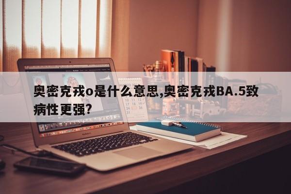 奥密克戎o是什么意思,奥密克戎BA.5致病性更强?