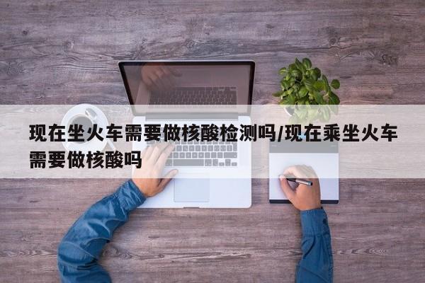 现在坐火车需要做核酸检测吗/现在乘坐火车需要做核酸吗