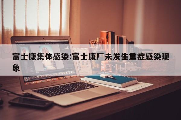 富士康集体感染:富士康厂未发生重症感染现象