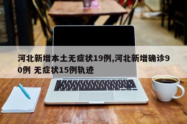 河北新增本土无症状19例,河北新增确诊90例 无症状15例轨迹